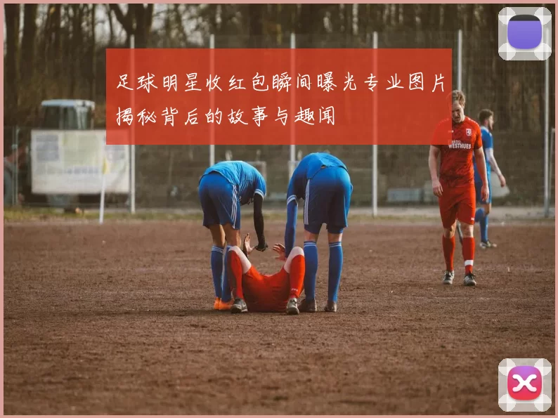足球明星收红包瞬间曝光专业图片揭秘背后的故事与趣闻