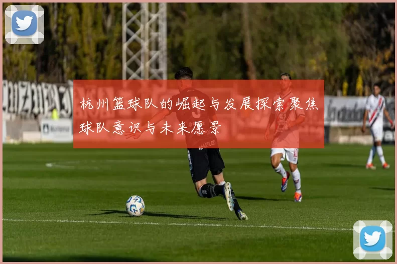 杭州篮球队的崛起与发展探索聚焦球队意识与未来愿景