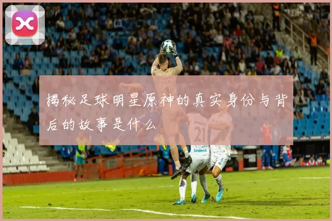 揭秘足球明星原神的真实身份与背后的故事是什么