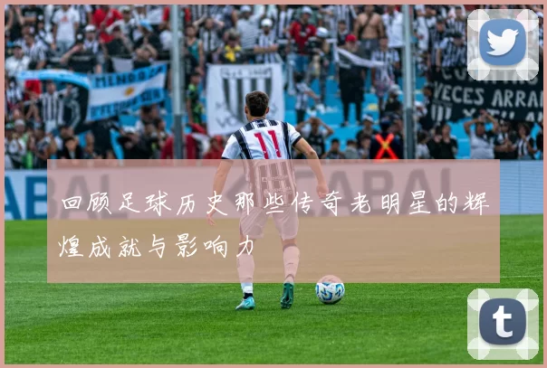 回顾足球历史那些传奇老明星的辉煌成就与影响力