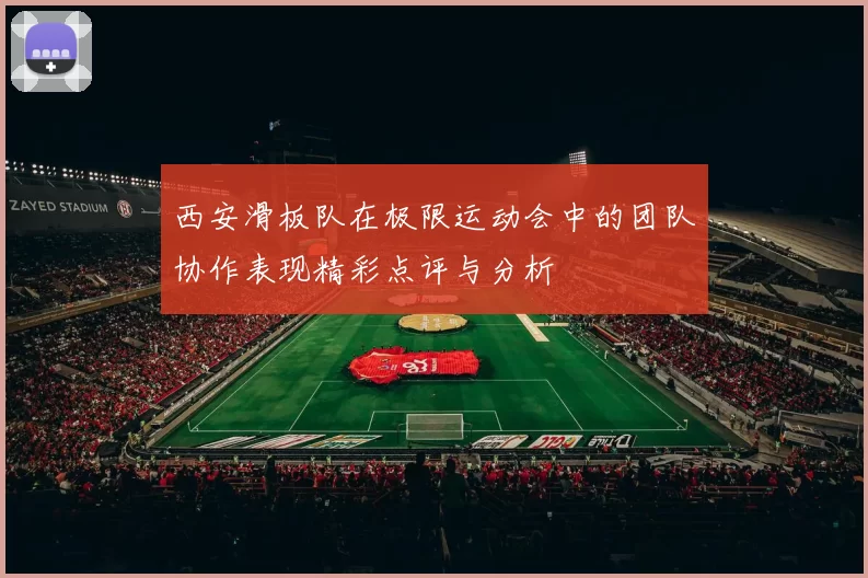西安滑板队在极限运动会中的团队协作表现精彩点评与分析