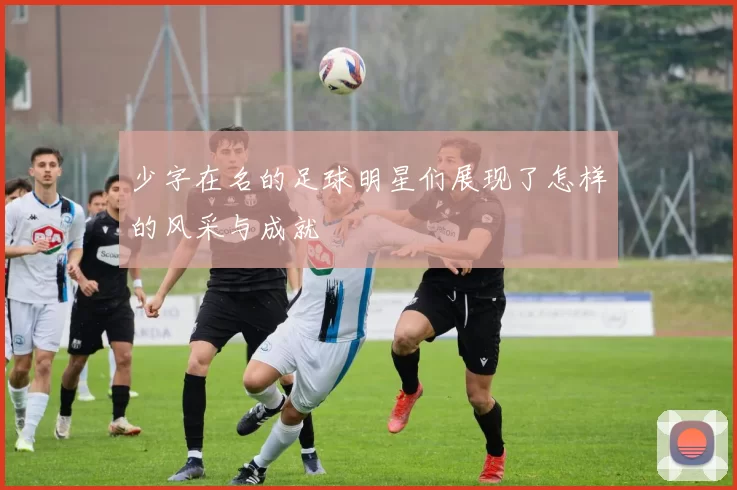少字在名的足球明星们展现了怎样的风采与成就