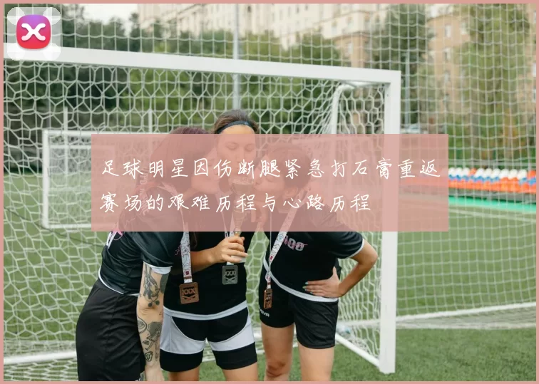 足球明星因伤断腿紧急打石膏重返赛场的艰难历程与心路历程