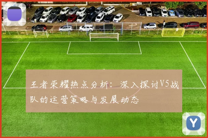 王者荣耀热点分析：深入探讨V5战队的运营策略与发展动态