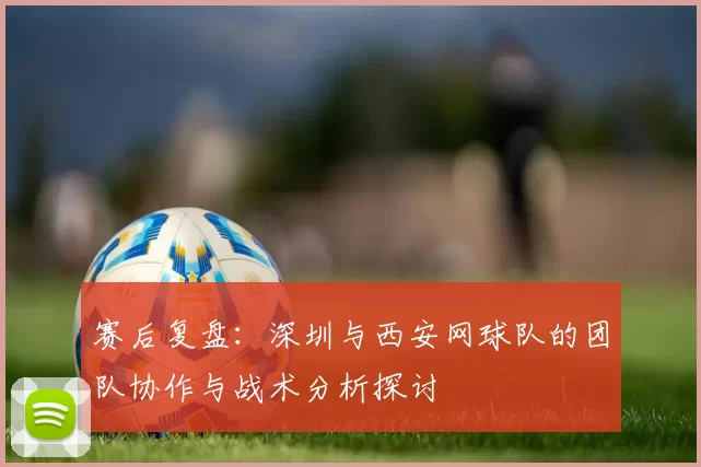 赛后复盘：深圳与西安网球队的团队协作与战术分析探讨