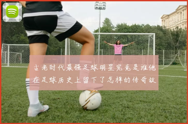 古老时代最强足球明星究竟是谁他在足球历史上留下了怎样的传奇故事
