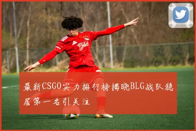 最新CSGO实力排行榜揭晓BLG战队稳居第一名引关注