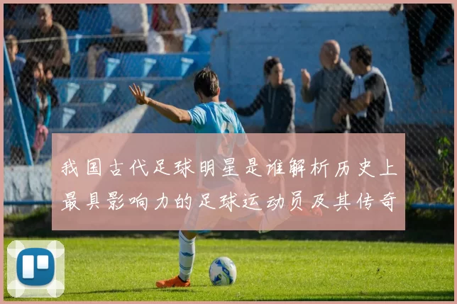 我国古代足球明星是谁解析历史上最具影响力的足球运动员及其传奇故事