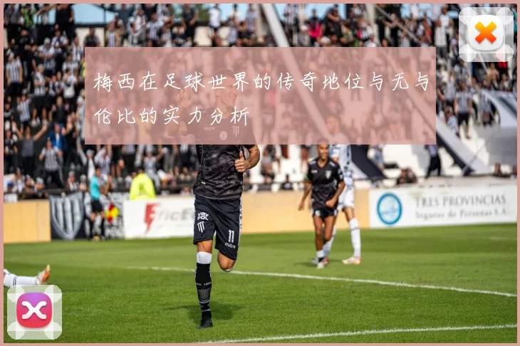 梅西在足球世界的传奇地位与无与伦比的实力分析