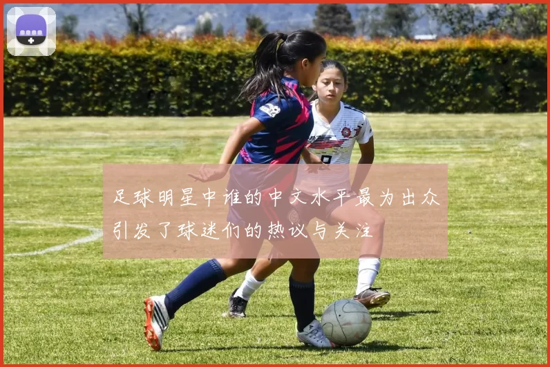 足球明星中谁的中文水平最为出众引发了球迷们的热议与关注