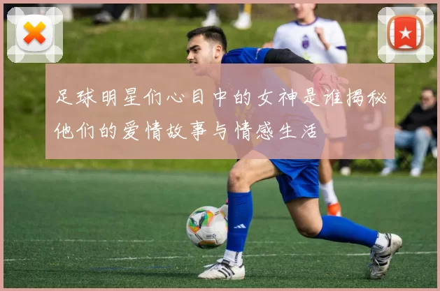 足球明星们心目中的女神是谁揭秘他们的爱情故事与情感生活