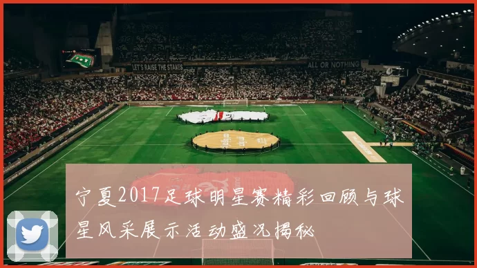 宁夏2017足球明星赛精彩回顾与球星风采展示活动盛况揭秘