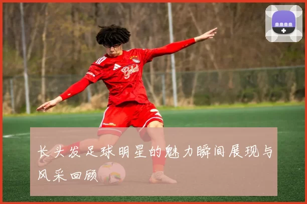 长头发足球明星的魅力瞬间展现与风采回顾
