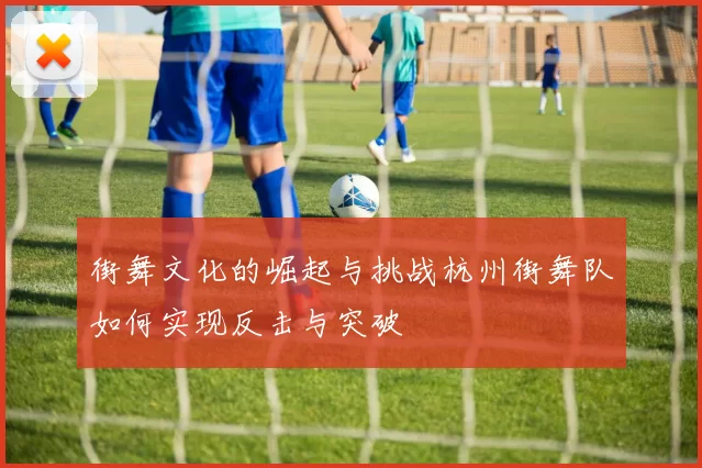 街舞文化的崛起与挑战杭州街舞队如何实现反击与突破