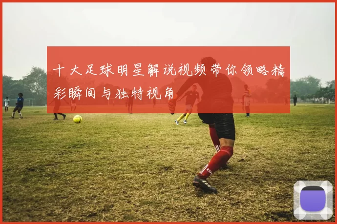 十大足球明星解说视频带你领略精彩瞬间与独特视角
