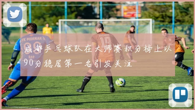 成都乒乓球队在大师赛积分榜上以90分稳居第一名引发关注