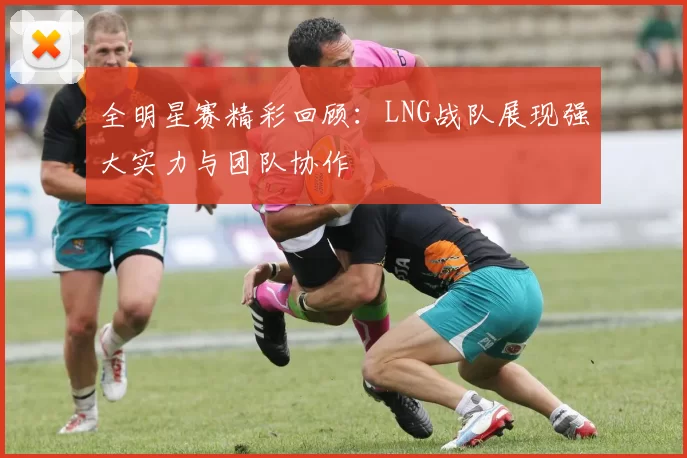 全明星赛精彩回顾：LNG战队展现强大实力与团队协作
