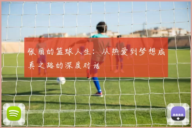张丽的篮球人生：从热爱到梦想成真之路的深度对话