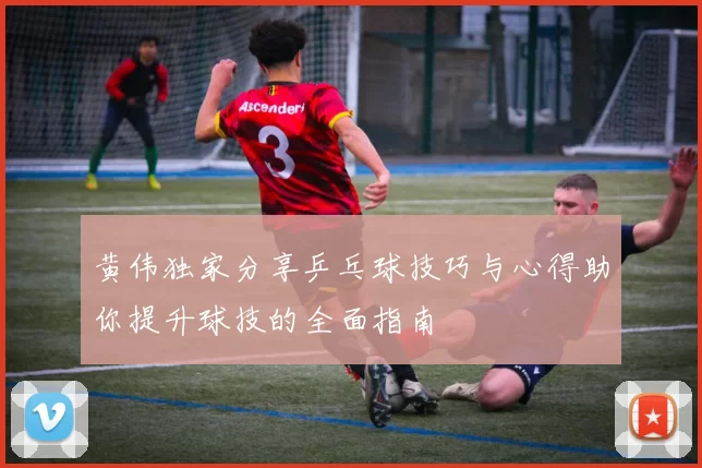 黄伟独家分享乒乓球技巧与心得助你提升球技的全面指南