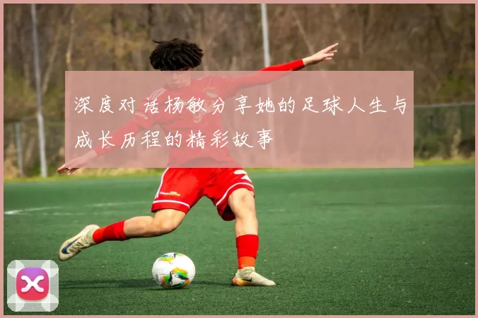 深度对话杨敏分享她的足球人生与成长历程的精彩故事