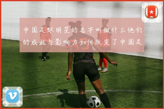 中国足球明星的名字叫做什么他们的成就与影响力如何改变了中国足球的未来
