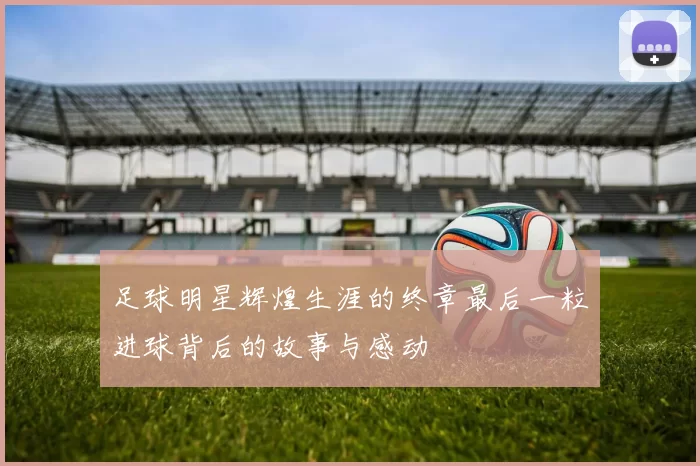 足球明星辉煌生涯的终章最后一粒进球背后的故事与感动