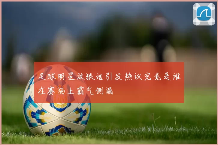 足球明星放狠话引发热议究竟是谁在赛场上霸气侧漏