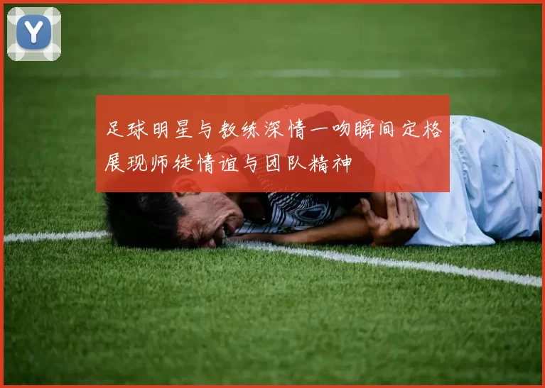 足球明星与教练深情一吻瞬间定格展现师徒情谊与团队精神