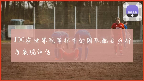 JDG在世界冠军杯中的团队配合分析与表现评估