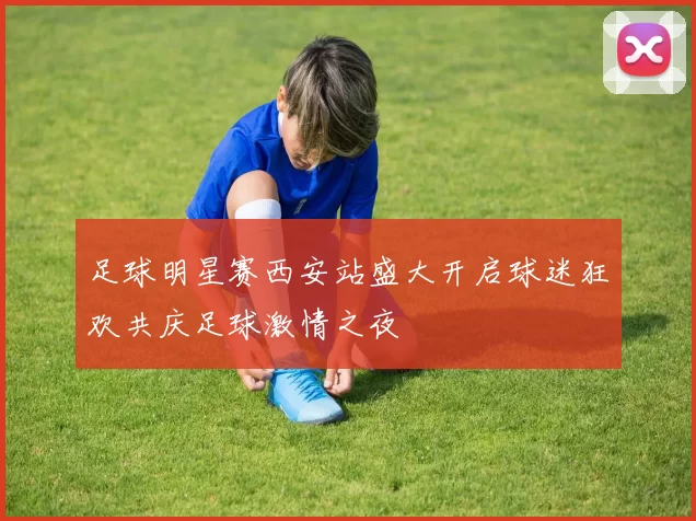 足球明星赛西安站盛大开启球迷狂欢共庆足球激情之夜