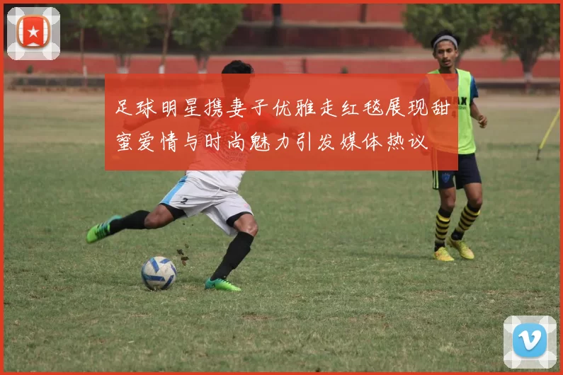 足球明星携妻子优雅走红毯展现甜蜜爱情与时尚魅力引发媒体热议
