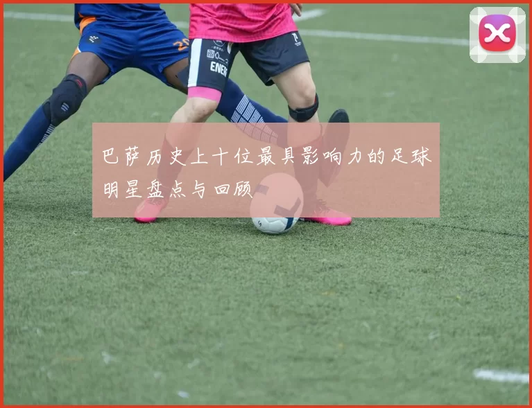 巴萨历史上十位最具影响力的足球明星盘点与回顾