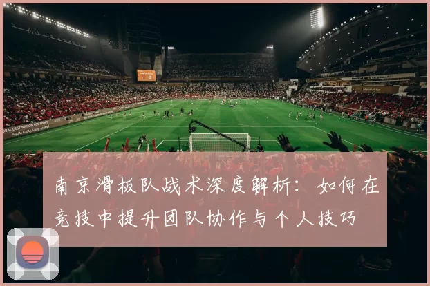 南京滑板队战术深度解析：如何在竞技中提升团队协作与个人技巧