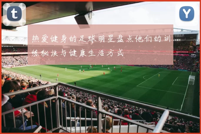 热爱健身的足球明星盘点他们的训练秘诀与健康生活方式