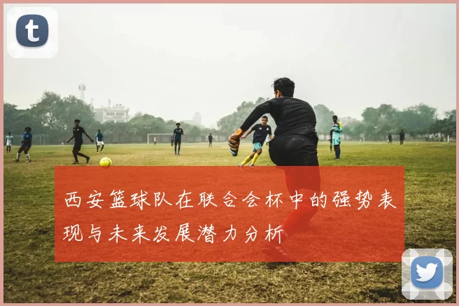西安篮球队在联合会杯中的强势表现与未来发展潜力分析