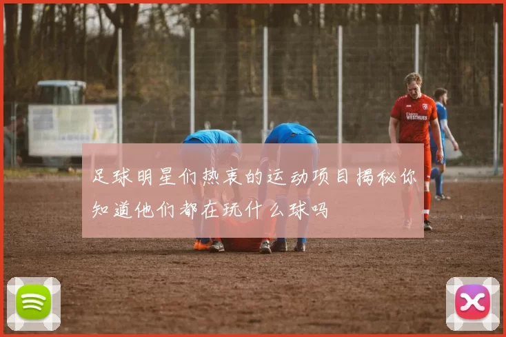 足球明星们热衷的运动项目揭秘你知道他们都在玩什么球吗