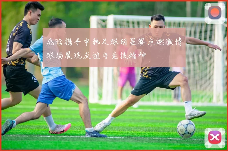 鹿晗携手中韩足球明星赛点燃激情球场展现友谊与竞技精神