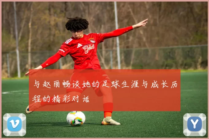 与赵丽畅谈她的足球生涯与成长历程的精彩对话