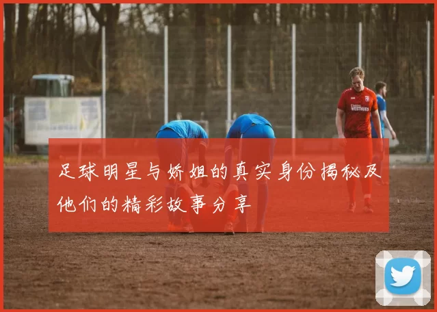 足球明星与娇姐的真实身份揭秘及他们的精彩故事分享