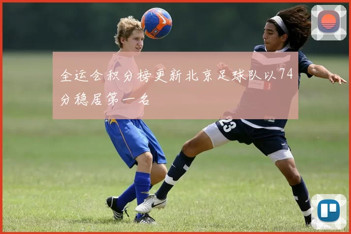 全运会积分榜更新北京足球队以74分稳居第一名