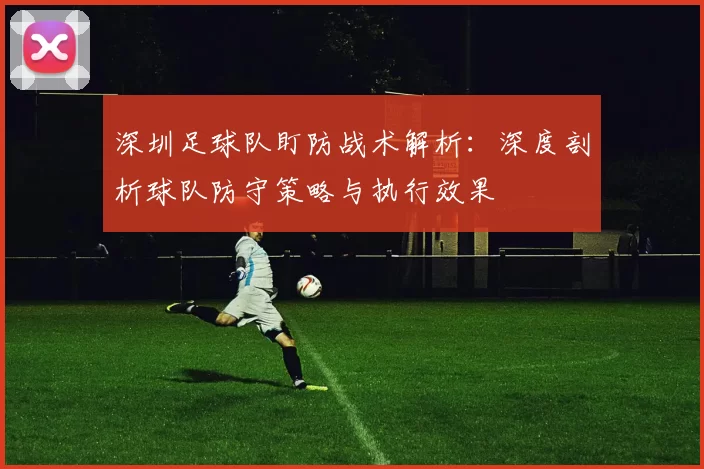 深圳足球队盯防战术解析：深度剖析球队防守策略与执行效果