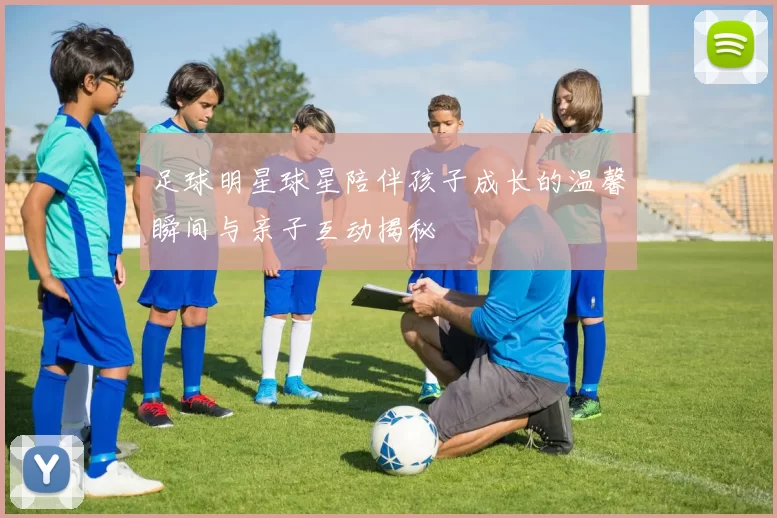 足球明星球星陪伴孩子成长的温馨瞬间与亲子互动揭秘