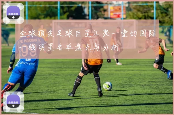 全球顶尖足球巨星汇聚一堂的国际一线明星名单盘点与分析