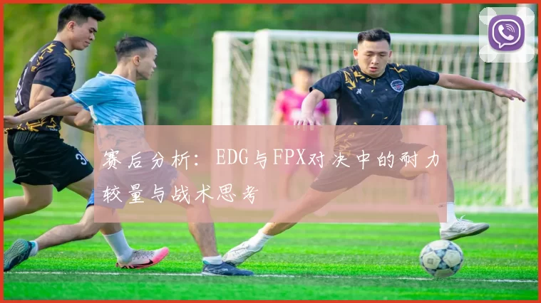 赛后分析：EDG与FPX对决中的耐力较量与战术思考