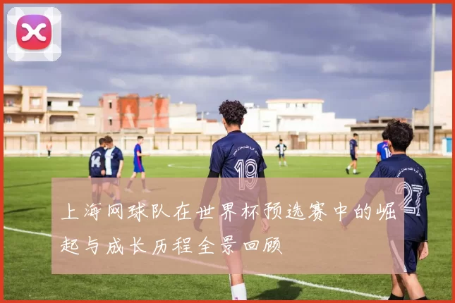 上海网球队在世界杯预选赛中的崛起与成长历程全景回顾