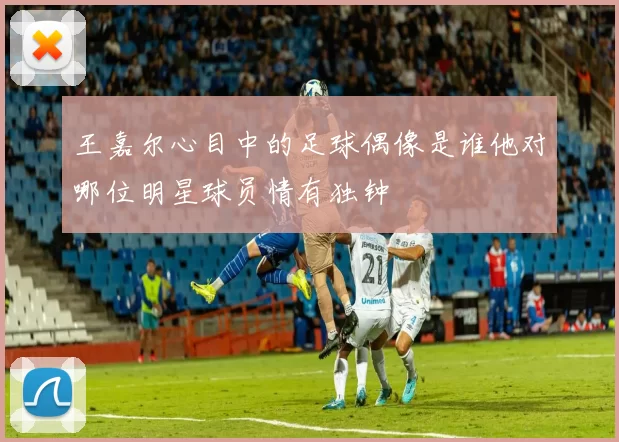 王嘉尔心目中的足球偶像是谁他对哪位明星球员情有独钟
