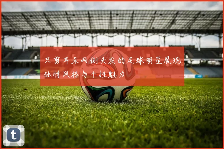 只剪耳朵两侧头发的足球明星展现独特风格与个性魅力