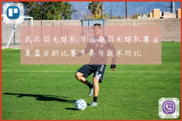 武汉羽毛球队与成都羽毛球队赛后复盘分析比赛节奏与战术对比