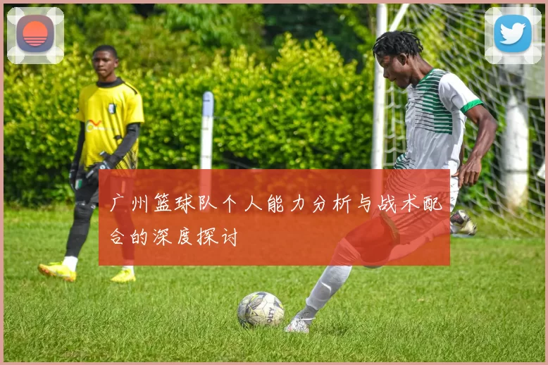 广州篮球队个人能力分析与战术配合的深度探讨