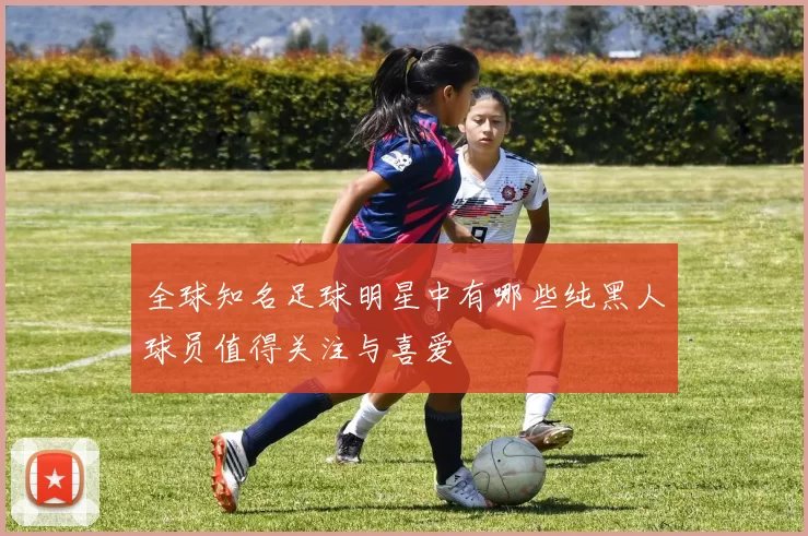 全球知名足球明星中有哪些纯黑人球员值得关注与喜爱